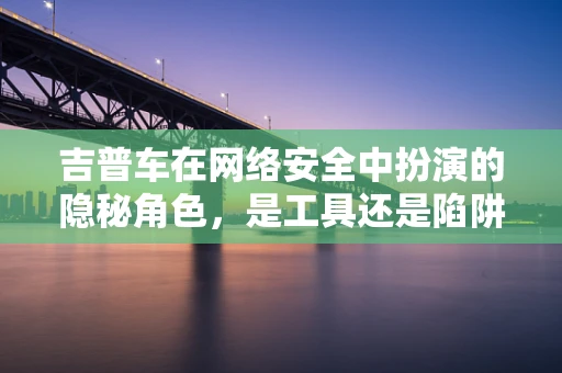 吉普车在网络安全中扮演的隐秘角色，是工具还是陷阱？
