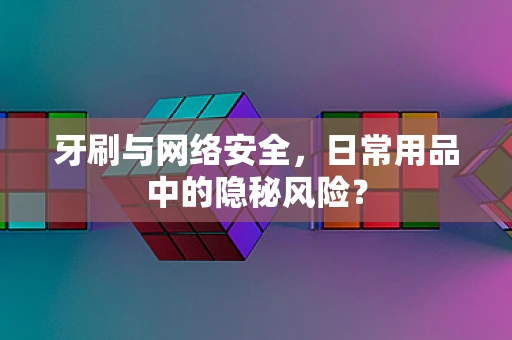 牙刷与网络安全，日常用品中的隐秘风险？