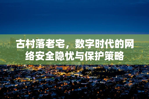 古村落老宅，数字时代的网络安全隐忧与保护策略