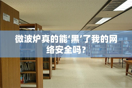 微波炉真的能‘黑’了我的网络安全吗？