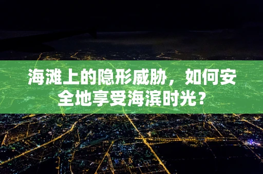 海滩上的隐形威胁，如何安全地享受海滨时光？