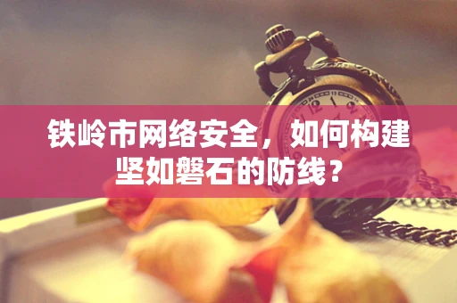 铁岭市网络安全，如何构建坚如磐石的防线？