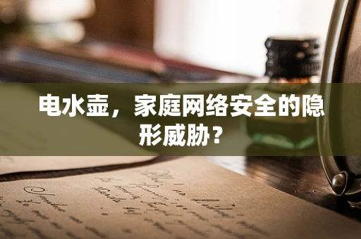 电水壶，家庭网络安全的隐形威胁？