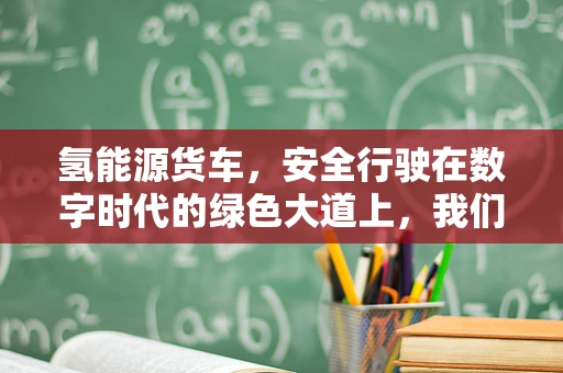 氢能源货车，安全行驶在数字时代的绿色大道上，我们真的安全无忧吗？