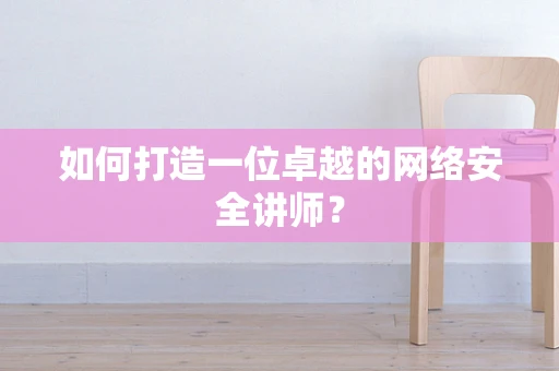 如何打造一位卓越的网络安全讲师？