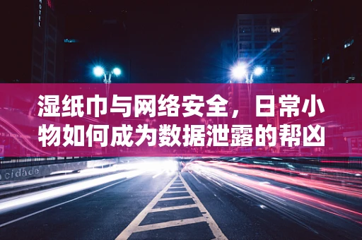湿纸巾与网络安全，日常小物如何成为数据泄露的帮凶？