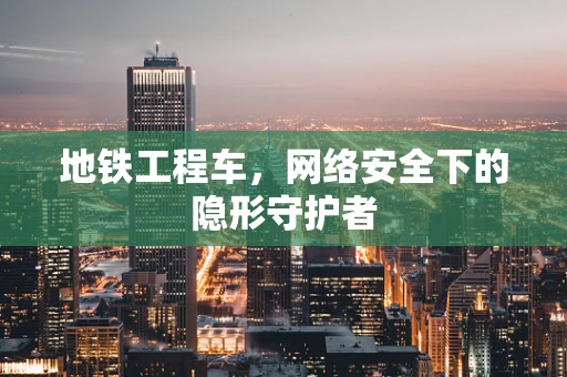 地铁工程车，网络安全下的隐形守护者