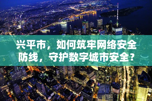 兴平市，如何筑牢网络安全防线，守护数字城市安全？