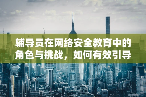 辅导员在网络安全教育中的角色与挑战，如何有效引导？