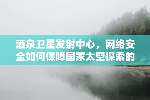 酒泉卫星发射中心，网络安全如何保障国家太空探索的基石？