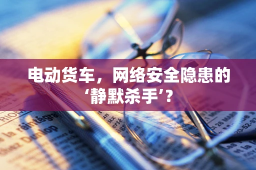 电动货车，网络安全隐患的‘静默杀手’？