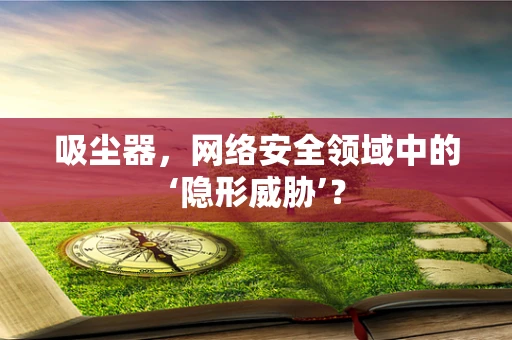 吸尘器，网络安全领域中的‘隐形威胁’？
