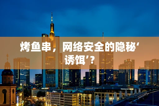 烤鱼串，网络安全的隐秘‘诱饵’？