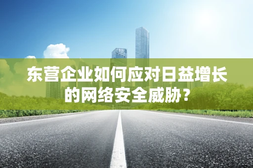 东营企业如何应对日益增长的网络安全威胁？