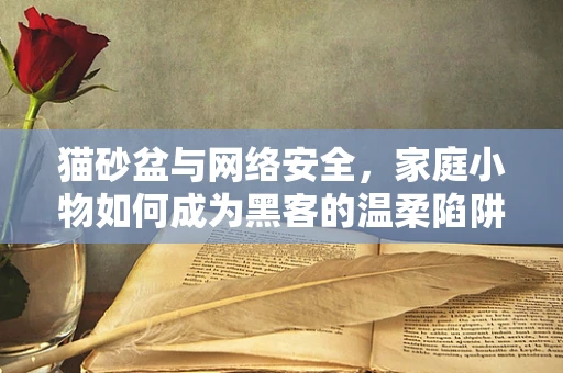 猫砂盆与网络安全，家庭小物如何成为黑客的温柔陷阱？