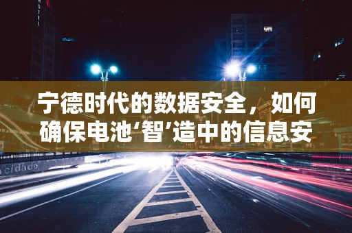 宁德时代的数据安全，如何确保电池‘智’造中的信息安全？