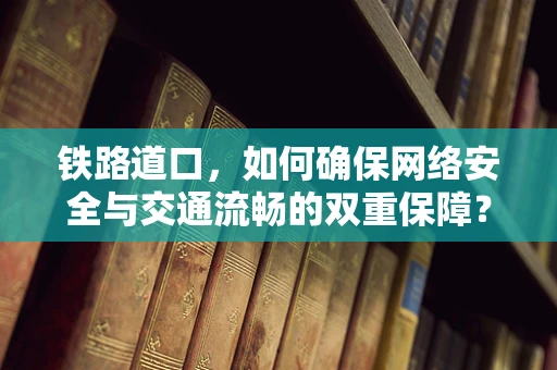 铁路道口，如何确保网络安全与交通流畅的双重保障？