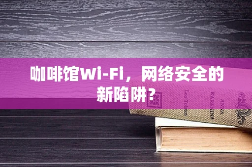 咖啡馆Wi-Fi，网络安全的新陷阱？