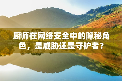 厨师在网络安全中的隐秘角色，是威胁还是守护者？