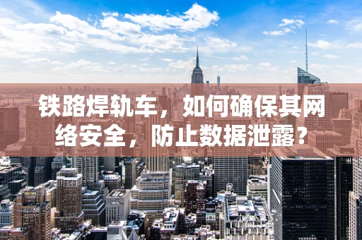 铁路焊轨车，如何确保其网络安全，防止数据泄露？