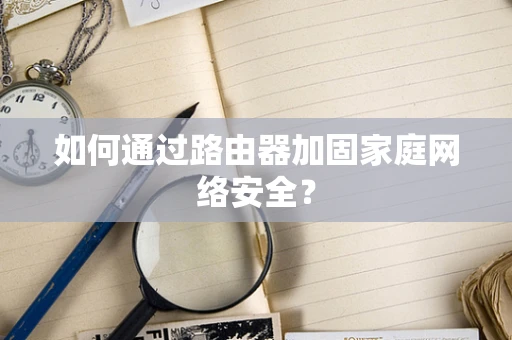 如何通过路由器加固家庭网络安全？