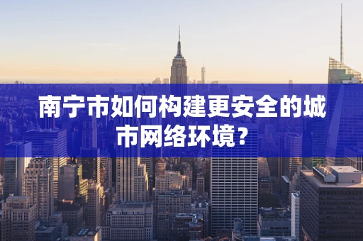 南宁市如何构建更安全的城市网络环境？