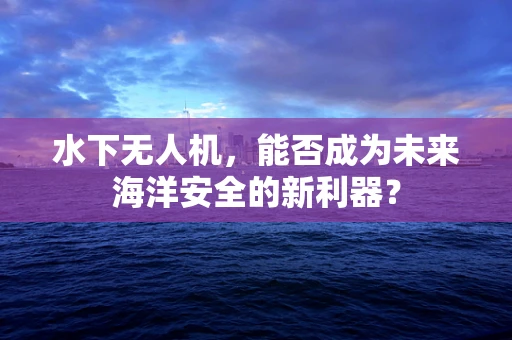 水下无人机，能否成为未来海洋安全的新利器？