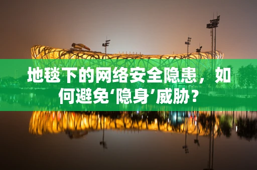 地毯下的网络安全隐患，如何避免‘隐身’威胁？