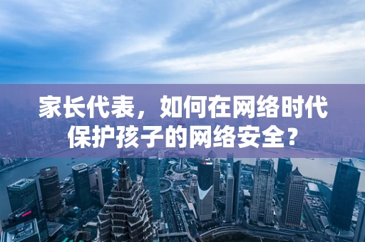 家长代表，如何在网络时代保护孩子的网络安全？