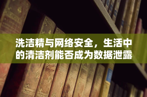 洗洁精与网络安全，生活中的清洁剂能否成为数据泄露的罪魁祸首？