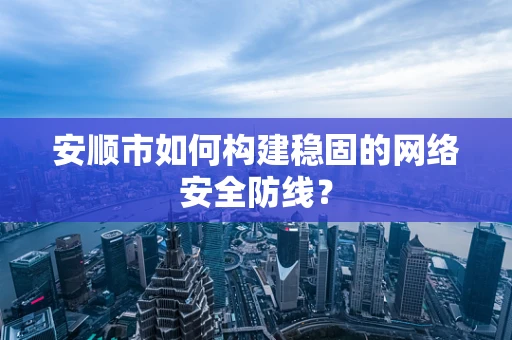 安顺市如何构建稳固的网络安全防线？