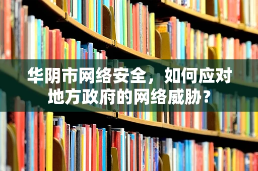 华阴市网络安全，如何应对地方政府的网络威胁？