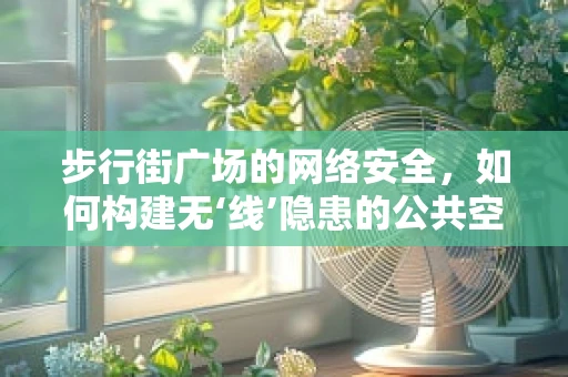 步行街广场的网络安全，如何构建无‘线’隐患的公共空间？