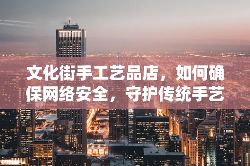 文化街手工艺品店，如何确保网络安全，守护传统手艺的数字足迹？