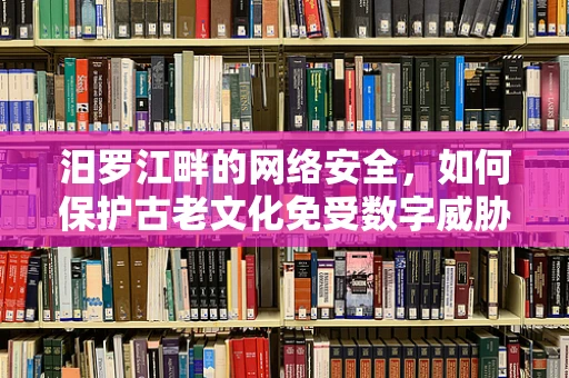 汨罗江畔的网络安全，如何保护古老文化免受数字威胁？