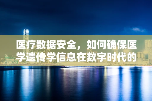 医疗数据安全，如何确保医学遗传学信息在数字时代的隐私？