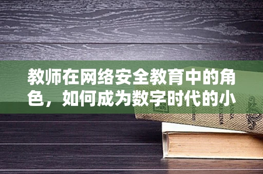 教师在网络安全教育中的角色，如何成为数字时代的小小卫士？