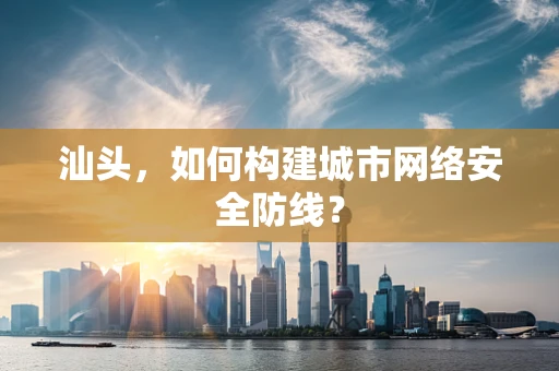 汕头，如何构建城市网络安全防线？