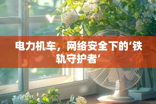 电力机车，网络安全下的‘铁轨守护者’