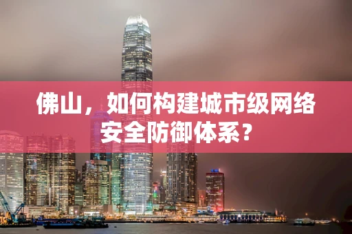 佛山，如何构建城市级网络安全防御体系？