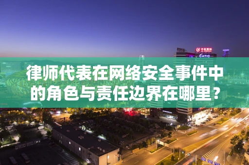 律师代表在网络安全事件中的角色与责任边界在哪里？