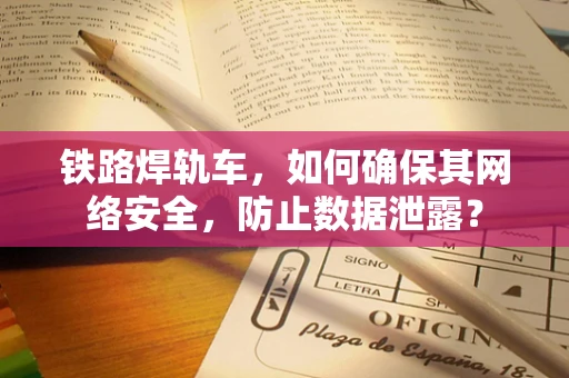 铁路焊轨车，如何确保其网络安全，防止数据泄露？