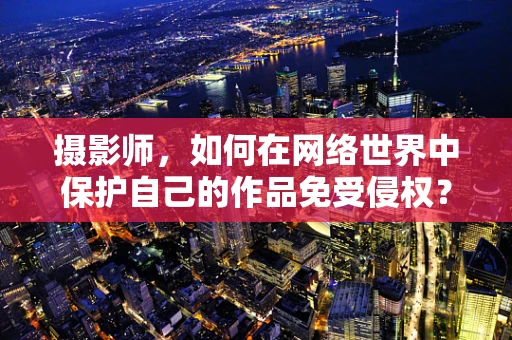 摄影师，如何在网络世界中保护自己的作品免受侵权？