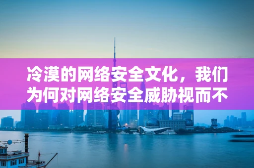 冷漠的网络安全文化，我们为何对网络安全威胁视而不见？