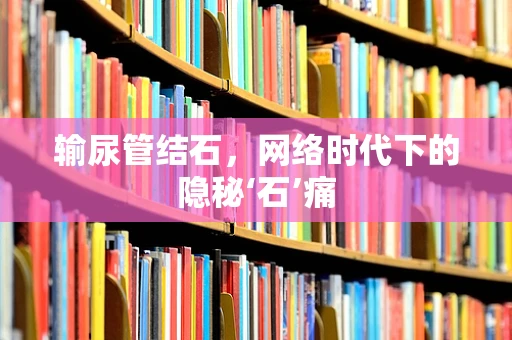 输尿管结石，网络时代下的隐秘‘石’痛