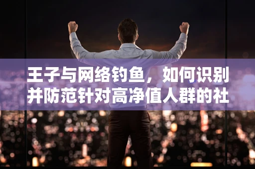 王子与网络钓鱼，如何识别并防范针对高净值人群的社交工程攻击？