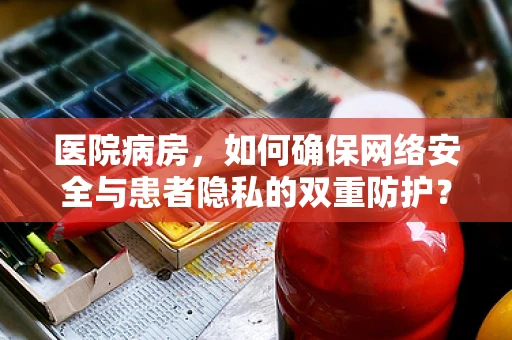医院病房，如何确保网络安全与患者隐私的双重防护？