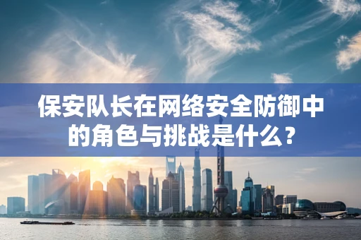 保安队长在网络安全防御中的角色与挑战是什么？
