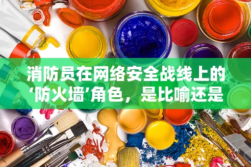 消防员在网络安全战线上的‘防火墙’角色，是比喻还是现实？