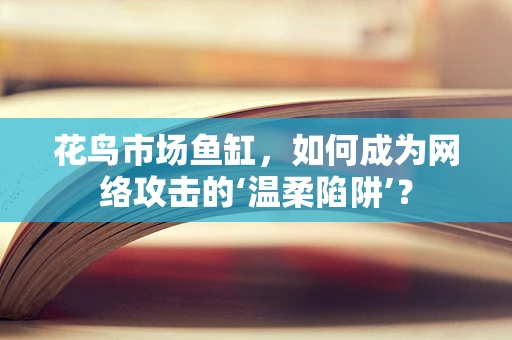 花鸟市场鱼缸，如何成为网络攻击的‘温柔陷阱’？